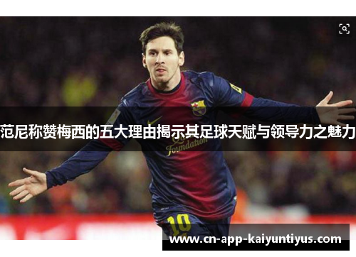 范尼称赞梅西的五大理由揭示其足球天赋与领导力之魅力