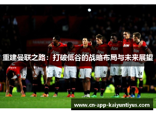 重建曼联之路:打破低谷的战略布局与未来展望 重建曼联之路:打破低谷的战略布局与未来展望