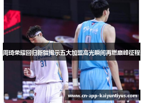 周琦荣耀回归新疆揭示五大加盟高光瞬间再燃巅峰征程