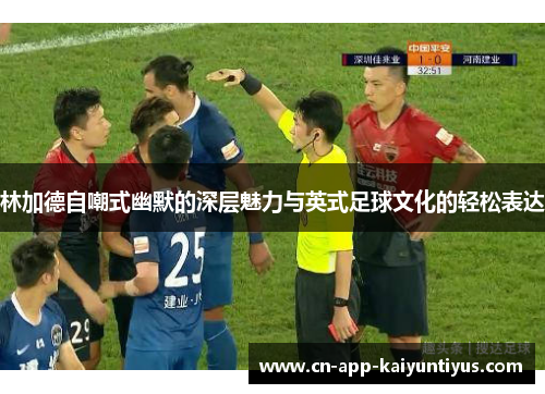林加德自嘲式幽默的深层魅力与英式足球文化的轻松表达 林加德自嘲式幽默的深层魅力与英式足球文化的轻松表达