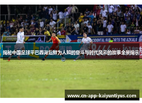 揭秘中国足球平巴西背后鲜为人知的奋斗与时代风云的故事全景揭示