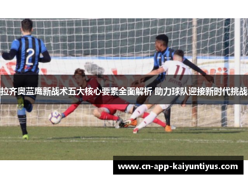 拉齐奥蓝鹰新战术五大核心要素全面解析 助力球队迎接新时代挑战 拉齐奥蓝鹰新战术五大核心要素全面解析 助力球队迎接新时代挑战