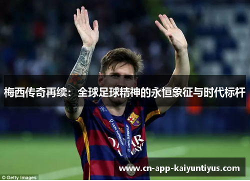 梅西传奇再续：全球足球精神的永恒象征与时代标杆