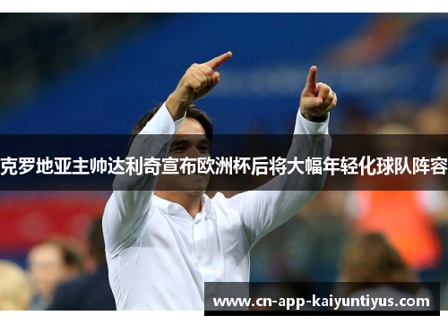 克罗地亚主帅达利奇宣布欧洲杯后将大幅年轻化球队阵容