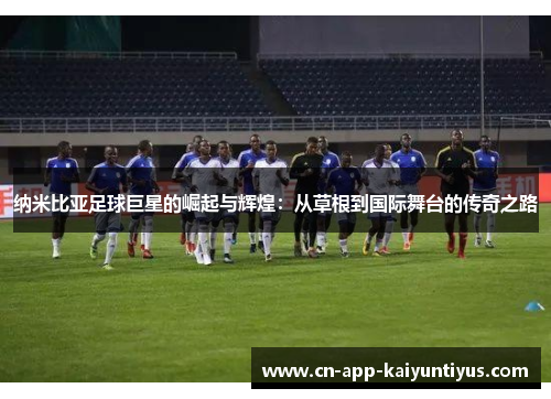 纳米比亚足球巨星的崛起与辉煌:从草根到国际舞台的传奇之路 纳米比亚足球巨星的崛起与辉煌:从草根到国际舞台的传奇之路