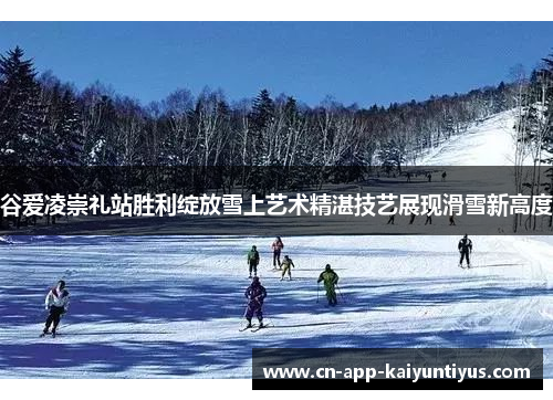 谷爱凌崇礼站胜利绽放雪上艺术精湛技艺展现滑雪新高度