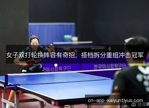 女子双打轮换阵容有奇招,搭档拆分重组冲击冠军 女子双打轮换阵容有奇招,搭档拆分重组冲击冠军